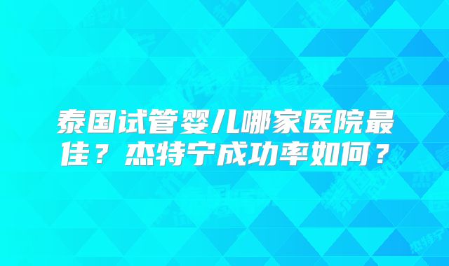 泰国试管婴儿哪家医院最佳?杰特宁成功率如何?