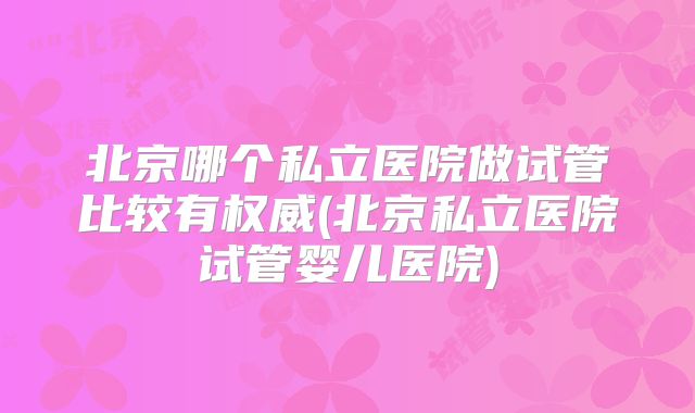 北京哪个私立医院做试管比较有权威(北京私立医院试管婴儿医院)