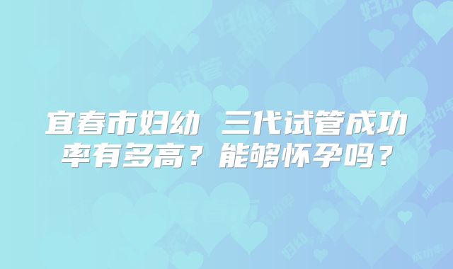 宜春市妇幼 三代试管成功率有多高?能够怀孕吗?