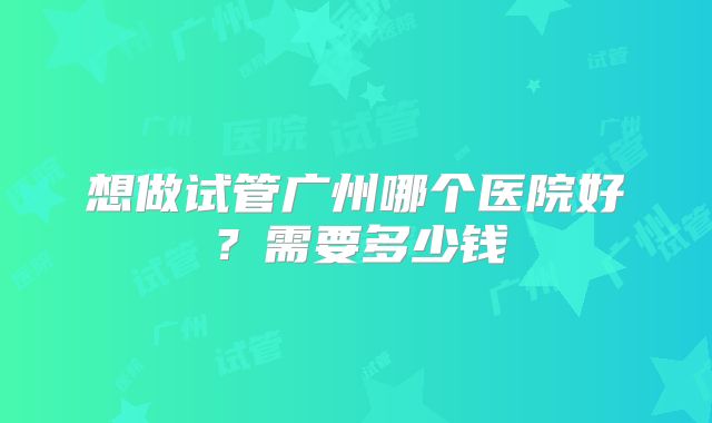 想做试管广州哪个医院好？需要多少钱