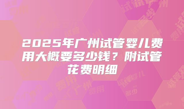 2025年广州试管婴儿费用大概要多少钱?附试管花费明细