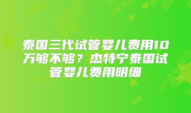 泰国三代试管婴儿费用10万够不够?杰特宁泰国试管婴儿费用明细