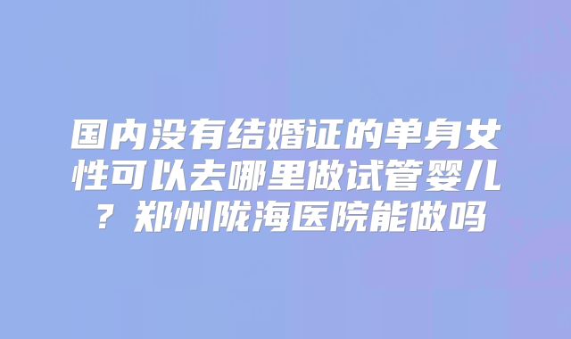 国内没有结婚证的单身女性可以去哪里做试管婴儿？郑州陇海医院能做吗