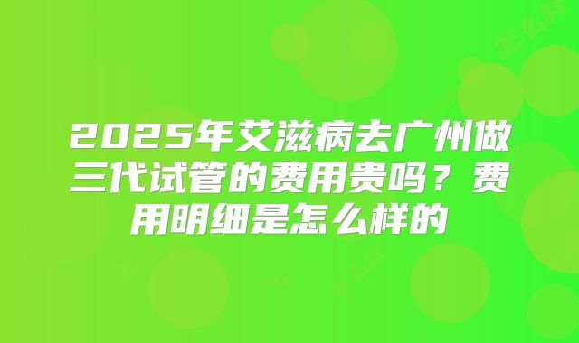 2025年艾滋病去广州做三代试管的费用贵吗？费用明细是怎么样的