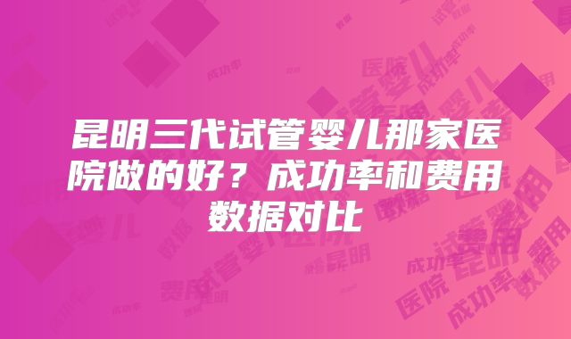 昆明三代试管婴儿那家医院做的好？成功率和费用数据对比