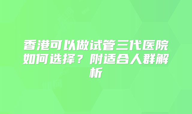 香港可以做试管三代医院如何选择?附适合人群解析