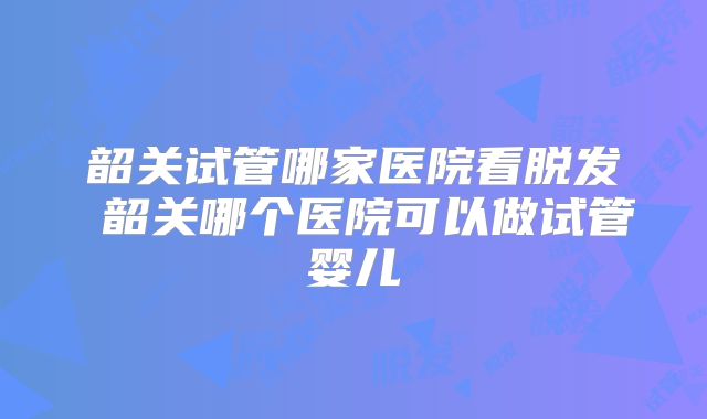 韶关试管哪家医院看脱发 韶关哪个医院可以做试管婴儿