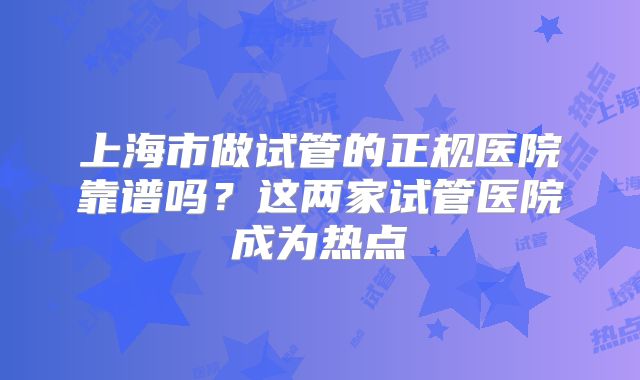 上海市做试管的正规医院靠谱吗?这两家试管医院成为热点