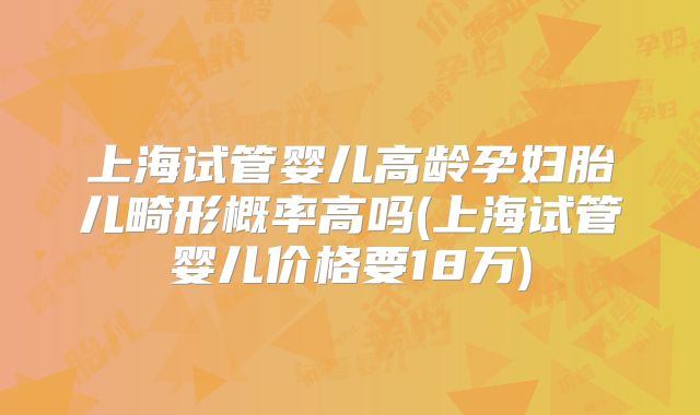上海试管婴儿高龄孕妇胎儿畸形概率高吗(上海试管婴儿价格要18万)