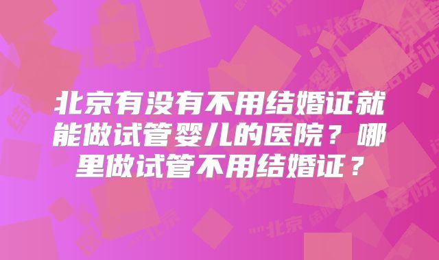 北京有没有不用结婚证就能做试管婴儿的医院？哪里做试管不用结婚证？