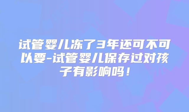 试管婴儿冻了3年还可不可以要-试管婴儿保存过对孩子有影响吗！