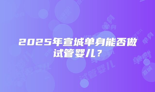 2025年宣城单身能否做试管婴儿？