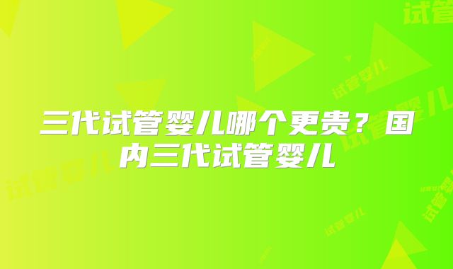 三代试管婴儿哪个更贵?国内三代试管婴儿