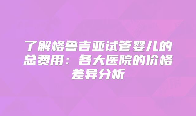 了解格鲁吉亚试管婴儿的总费用:各大医院的价格差异分析
