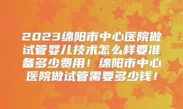 2023绵阳市中心医院做试管婴儿技术怎么样要准备多少费用！绵阳市中心医院做试管需要多少钱！