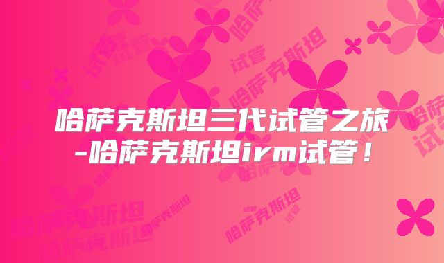哈萨克斯坦三代试管之旅-哈萨克斯坦irm试管！