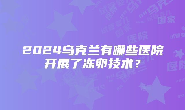 2024乌克兰有哪些医院开展了冻卵技术？