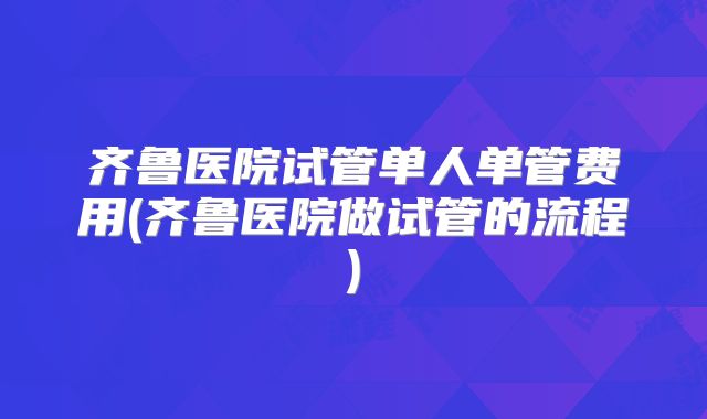 齐鲁医院试管单人单管费用(齐鲁医院做试管的流程)