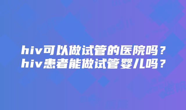hiv可以做试管的医院吗?hiv患者能做试管婴儿吗?