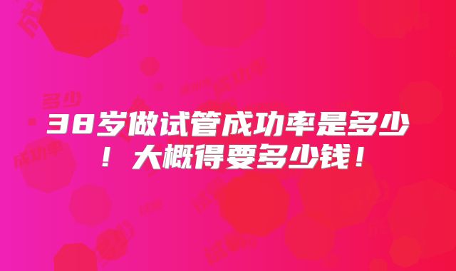 38岁做试管成功率是多少!大概得要多少钱!