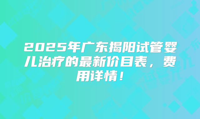 2025年广东揭阳试管婴儿治疗的最新价目表,费用详情!