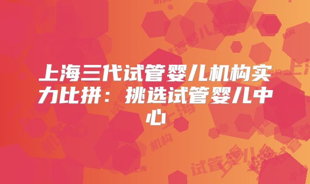 上海三代试管婴儿机构实力比拼：挑选试管婴儿中心