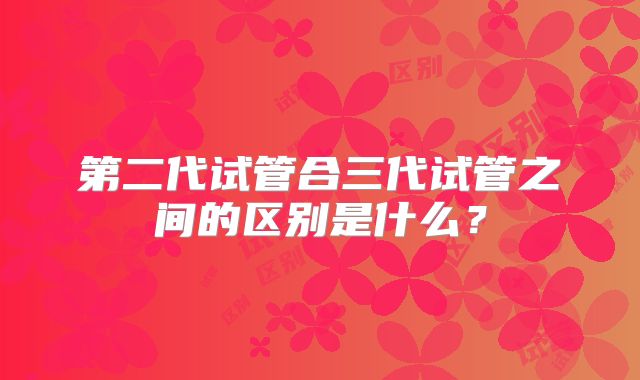 第二代试管合三代试管之间的区别是什么?