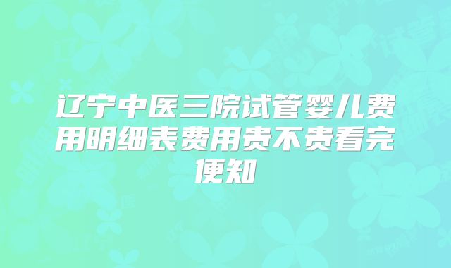 辽宁中医三院试管婴儿费用明细表费用贵不贵看完便知