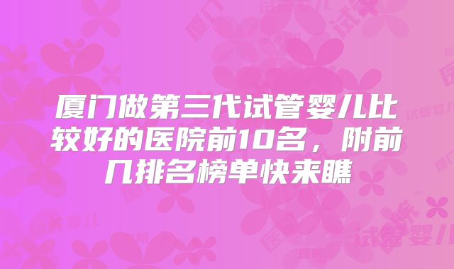 厦门做第三代试管婴儿比较好的医院前10名，附前几排名榜单快来瞧