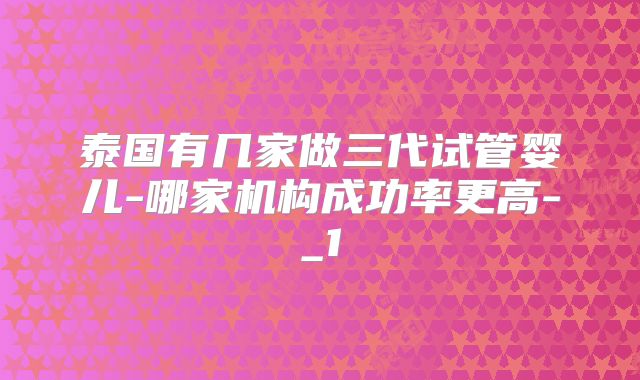 泰国有几家做三代试管婴儿-哪家机构成功率更高-_1