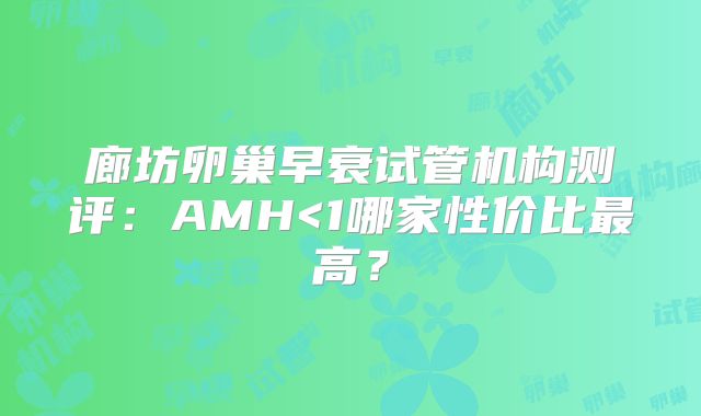 廊坊卵巢早衰试管机构测评：AMH<1哪家性价比最高？