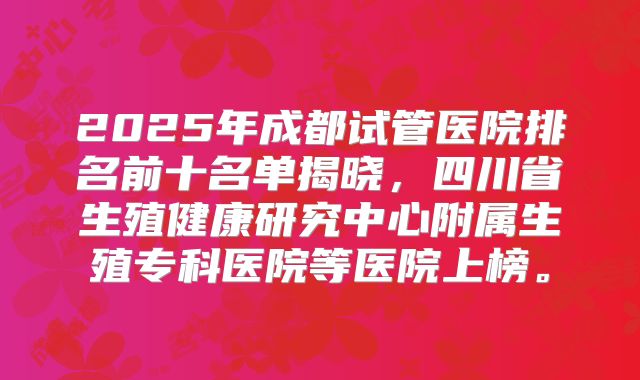 2025年成都试管医院排名前十名单揭晓，四川省生殖健康研究中心附属生殖专科医院等医院上榜。