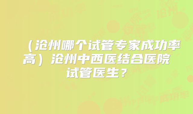 (沧州哪个试管专家成功率高)沧州中西医结合医院试管医生?