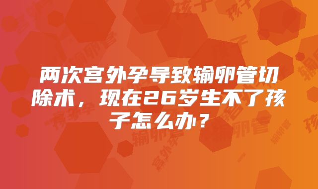 两次宫外孕导致输卵管切除术，现在26岁生不了孩子怎么办？