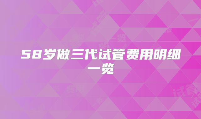 58岁做三代试管费用明细一览