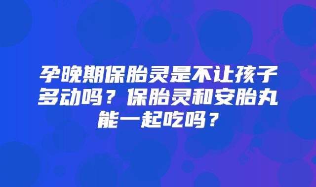 孕晚期保胎灵是不让孩子多动吗？保胎灵和安胎丸能一起吃吗？