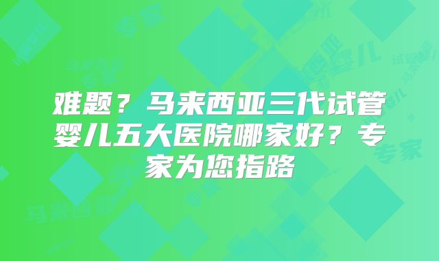 难题？马来西亚三代试管婴儿五大医院哪家好？专家为您指路