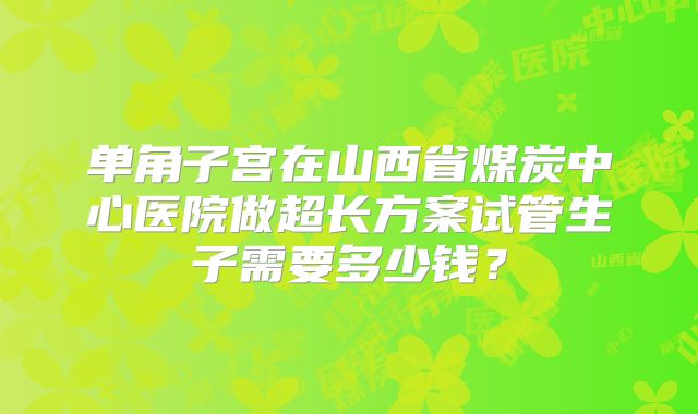 单角子宫在山西省煤炭中心医院做超长方案试管生子需要多少钱？