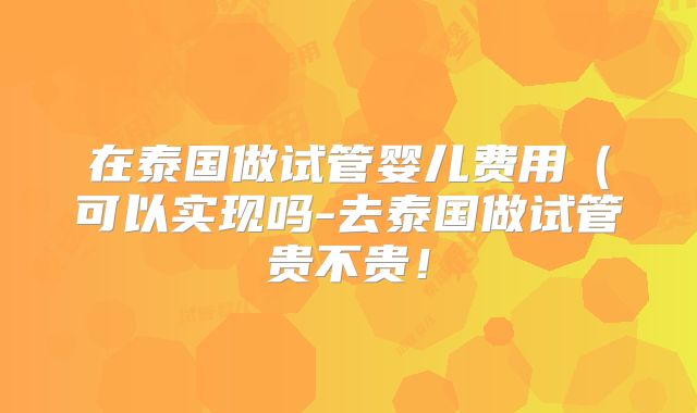 在泰国做试管婴儿费用（可以实现吗-去泰国做试管贵不贵！