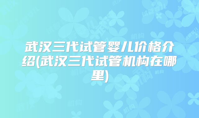 武汉三代试管婴儿价格介绍(武汉三代试管机构在哪里)