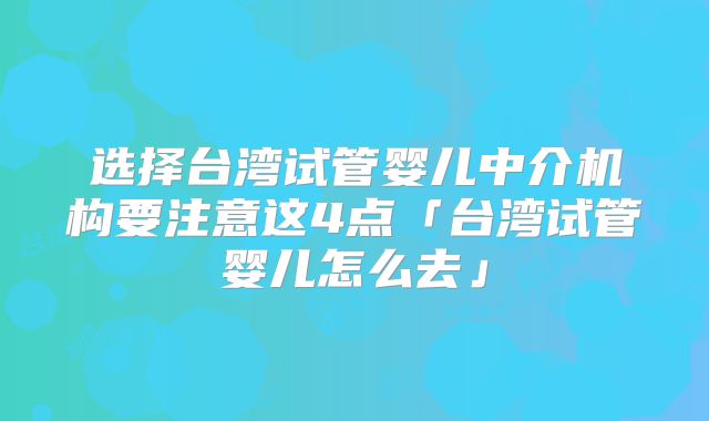 选择台湾试管婴儿中介机构要注意这4点「台湾试管婴儿怎么去」