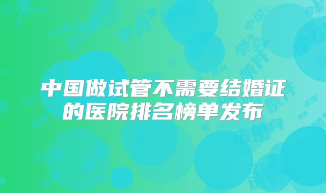 中国做试管不需要结婚证的医院排名榜单发布