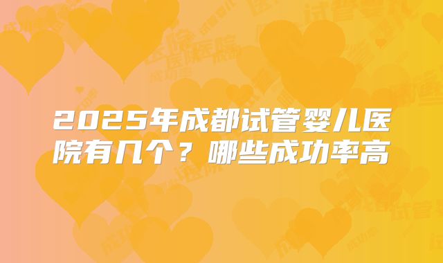 2025年成都试管婴儿医院有几个？哪些成功率高