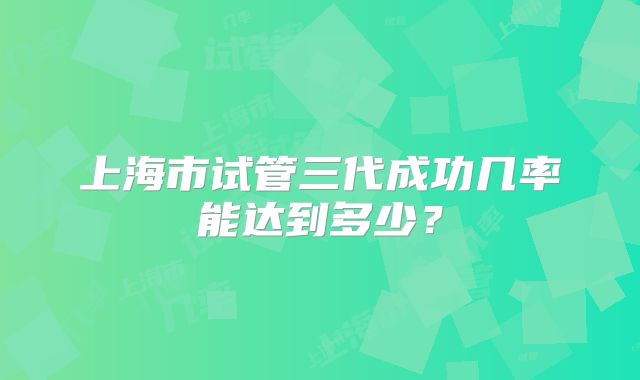 上海市试管三代成功几率能达到多少?