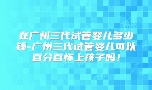 在广州三代试管婴儿多少钱-广州三代试管婴儿可以百分百怀上孩子吗！