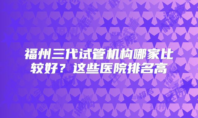 福州三代试管机构哪家比较好？这些医院排名高