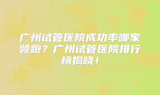 广州试管医院成功率哪家领跑？广州试管医院排行榜揭晓！