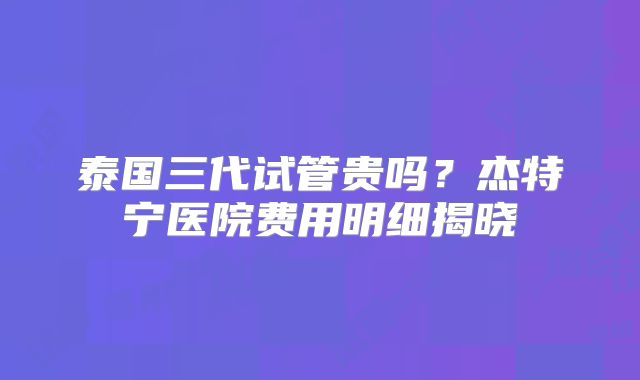 泰国三代试管贵吗?杰特宁医院费用明细揭晓