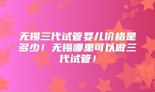 无锡三代试管婴儿价格是多少!无锡哪里可以做三代试管!