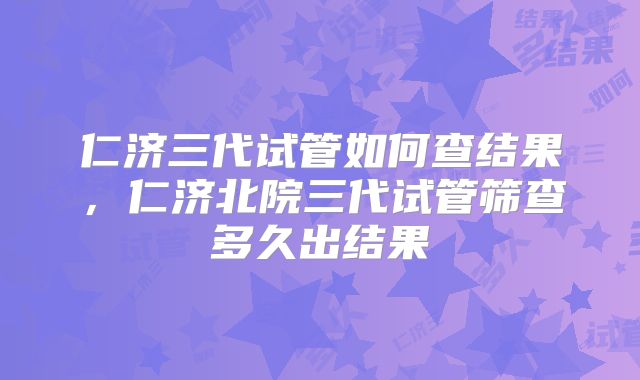 仁济三代试管如何查结果，仁济北院三代试管筛查多久出结果